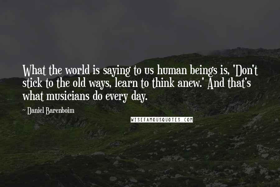 Daniel Barenboim Quotes: What the world is saying to us human beings is, 'Don't stick to the old ways, learn to think anew.' And that's what musicians do every day.