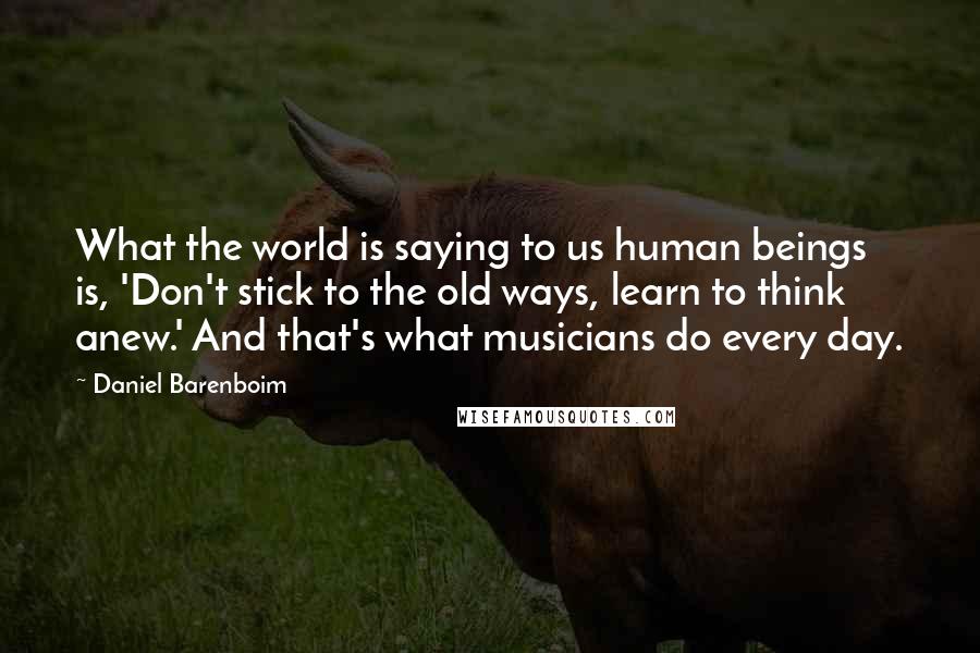 Daniel Barenboim Quotes: What the world is saying to us human beings is, 'Don't stick to the old ways, learn to think anew.' And that's what musicians do every day.