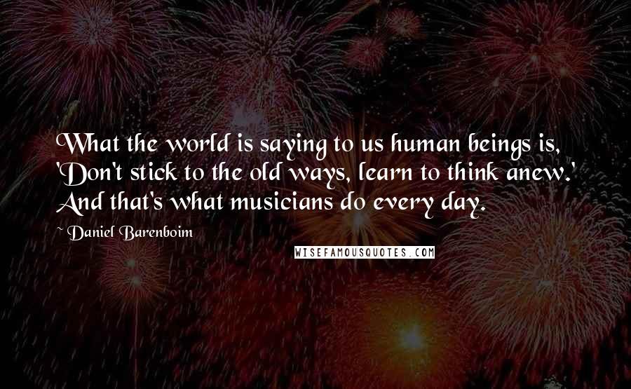 Daniel Barenboim Quotes: What the world is saying to us human beings is, 'Don't stick to the old ways, learn to think anew.' And that's what musicians do every day.