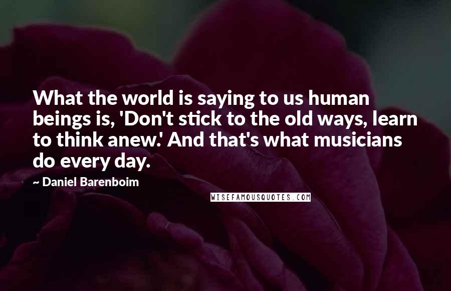 Daniel Barenboim Quotes: What the world is saying to us human beings is, 'Don't stick to the old ways, learn to think anew.' And that's what musicians do every day.