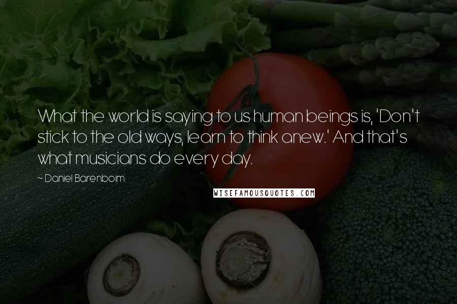 Daniel Barenboim Quotes: What the world is saying to us human beings is, 'Don't stick to the old ways, learn to think anew.' And that's what musicians do every day.