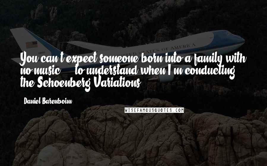 Daniel Barenboim Quotes: You can't expect someone born into a family with no music ... to understand when I'm conducting the Schoenberg Variations.