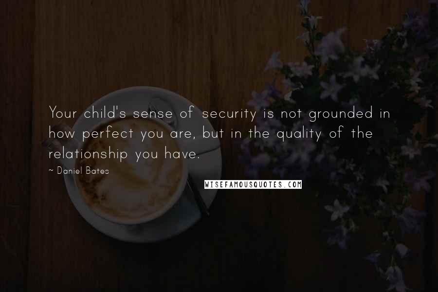 Daniel Bates Quotes: Your child's sense of security is not grounded in how perfect you are, but in the quality of the relationship you have.