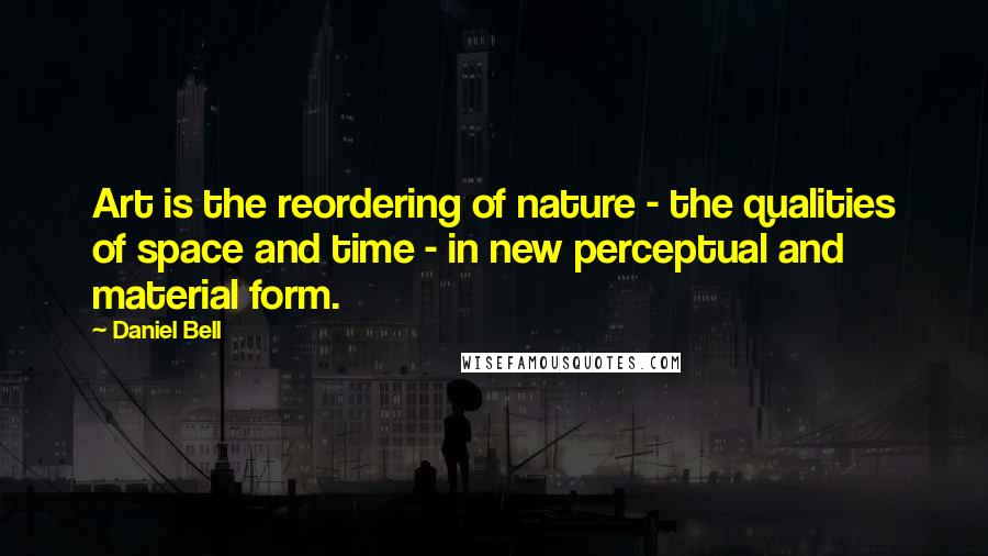 Daniel Bell Quotes: Art is the reordering of nature - the qualities of space and time - in new perceptual and material form.