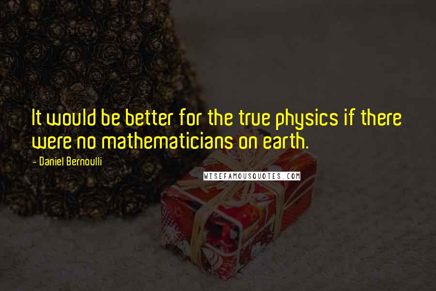 Daniel Bernoulli Quotes: It would be better for the true physics if there were no mathematicians on earth.