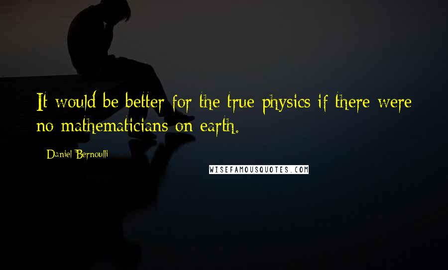 Daniel Bernoulli Quotes: It would be better for the true physics if there were no mathematicians on earth.