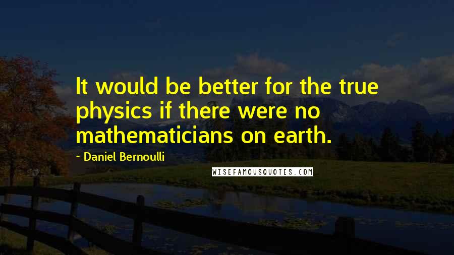 Daniel Bernoulli Quotes: It would be better for the true physics if there were no mathematicians on earth.