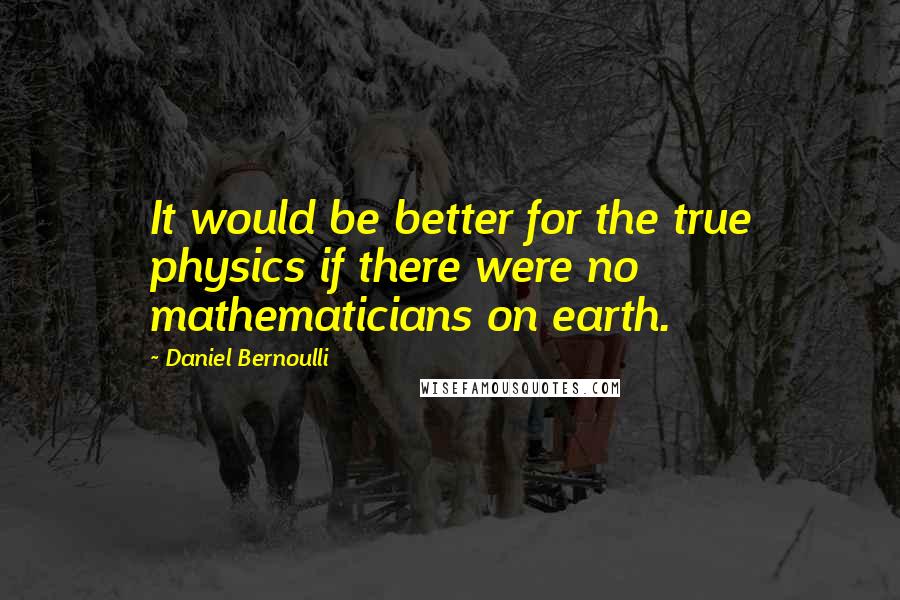 Daniel Bernoulli Quotes: It would be better for the true physics if there were no mathematicians on earth.