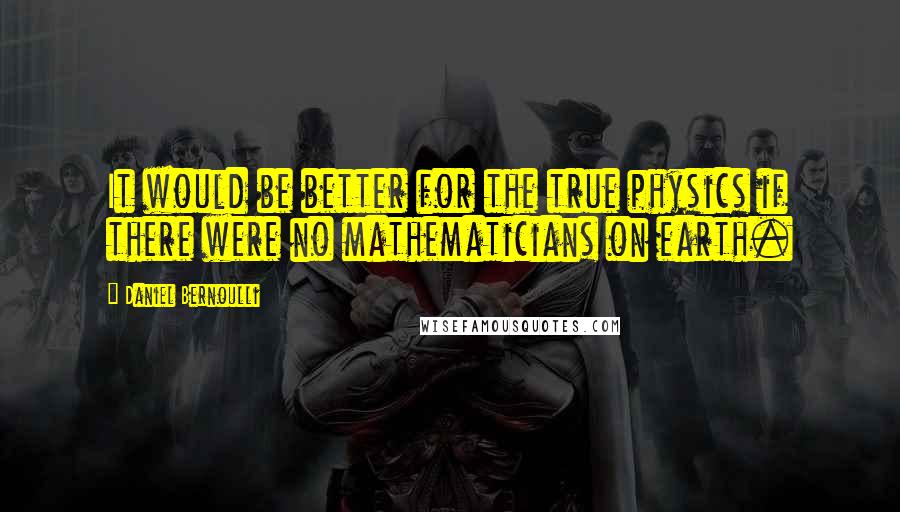 Daniel Bernoulli Quotes: It would be better for the true physics if there were no mathematicians on earth.