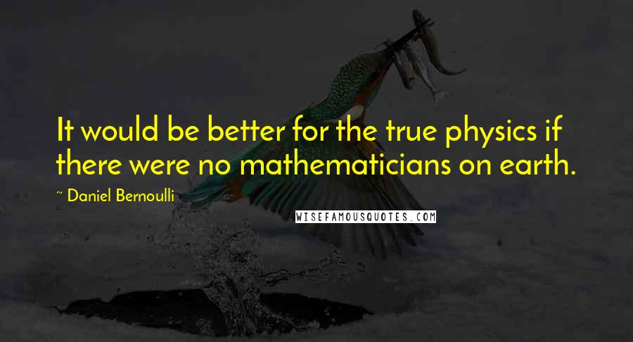 Daniel Bernoulli Quotes: It would be better for the true physics if there were no mathematicians on earth.