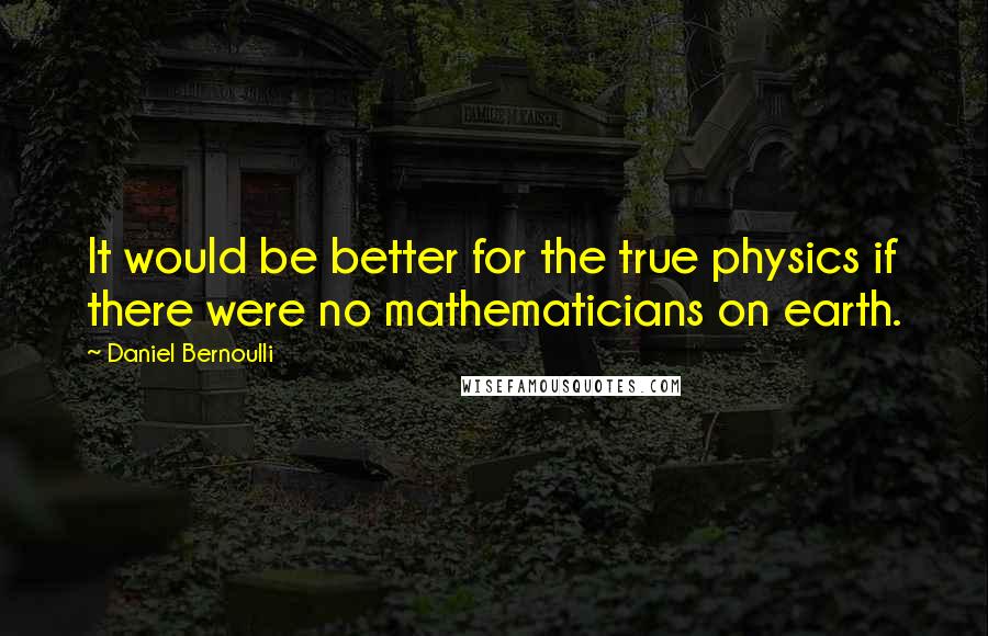 Daniel Bernoulli Quotes: It would be better for the true physics if there were no mathematicians on earth.