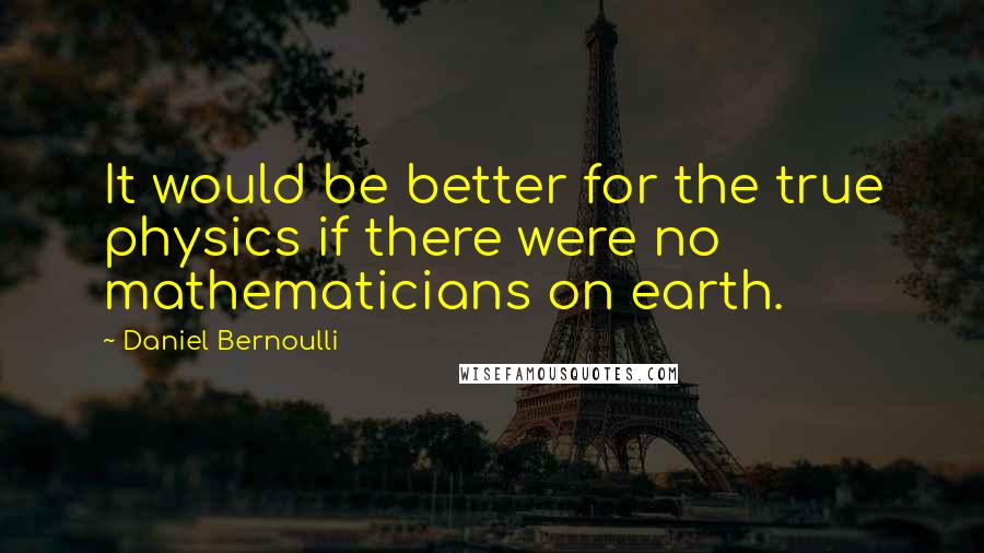 Daniel Bernoulli Quotes: It would be better for the true physics if there were no mathematicians on earth.