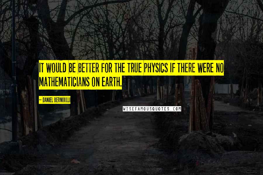 Daniel Bernoulli Quotes: It would be better for the true physics if there were no mathematicians on earth.