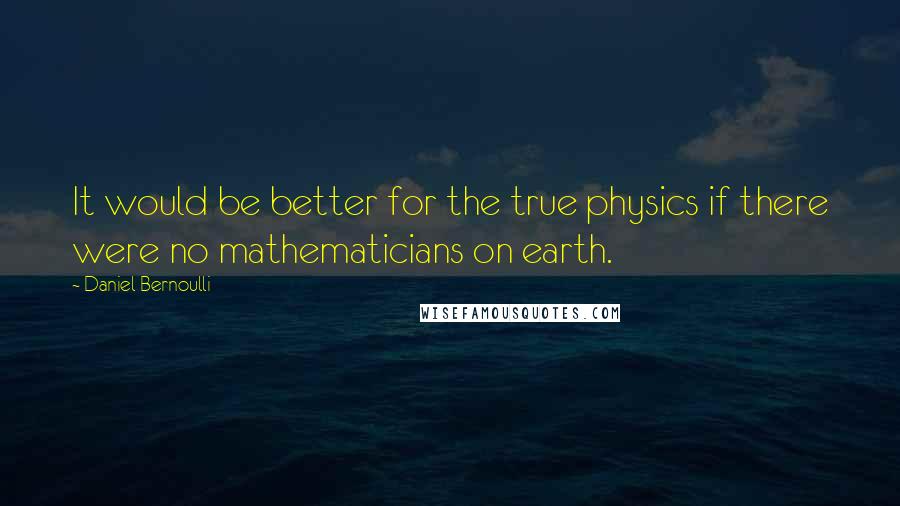 Daniel Bernoulli Quotes: It would be better for the true physics if there were no mathematicians on earth.