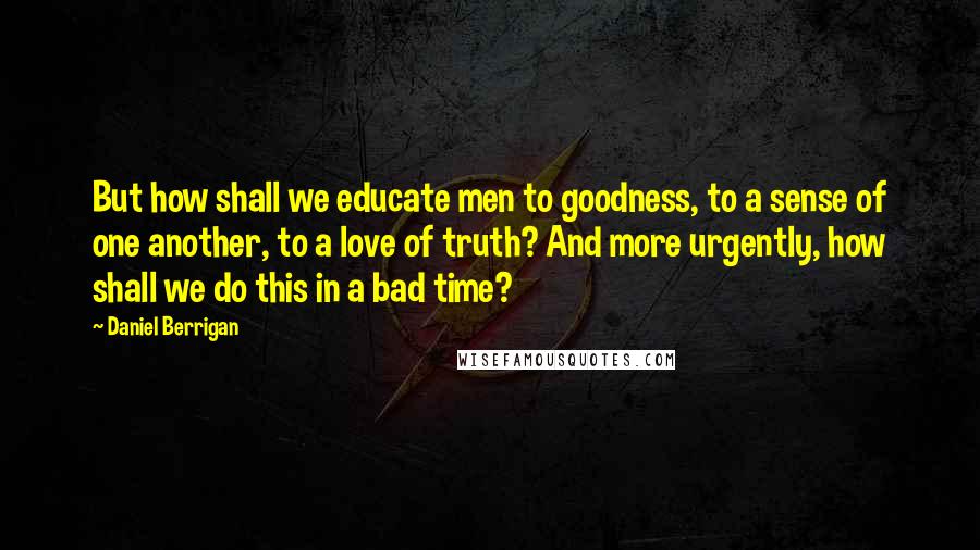 Daniel Berrigan Quotes: But how shall we educate men to goodness, to a sense of one another, to a love of truth? And more urgently, how shall we do this in a bad time?