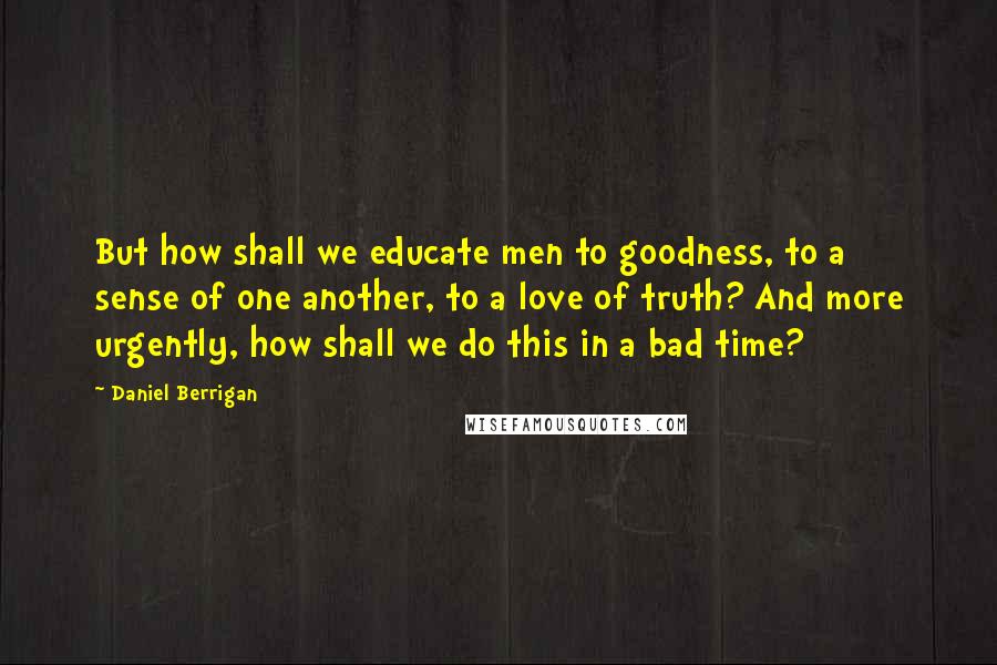 Daniel Berrigan Quotes: But how shall we educate men to goodness, to a sense of one another, to a love of truth? And more urgently, how shall we do this in a bad time?