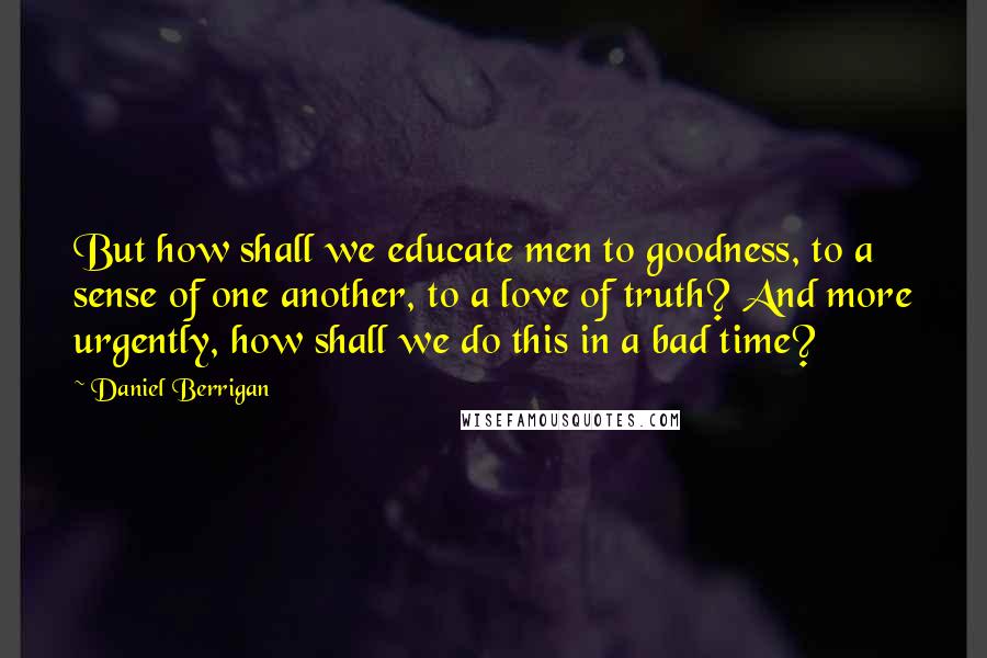 Daniel Berrigan Quotes: But how shall we educate men to goodness, to a sense of one another, to a love of truth? And more urgently, how shall we do this in a bad time?