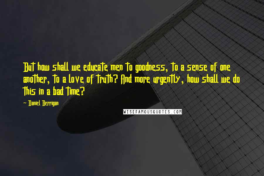 Daniel Berrigan Quotes: But how shall we educate men to goodness, to a sense of one another, to a love of truth? And more urgently, how shall we do this in a bad time?