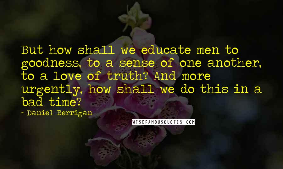 Daniel Berrigan Quotes: But how shall we educate men to goodness, to a sense of one another, to a love of truth? And more urgently, how shall we do this in a bad time?