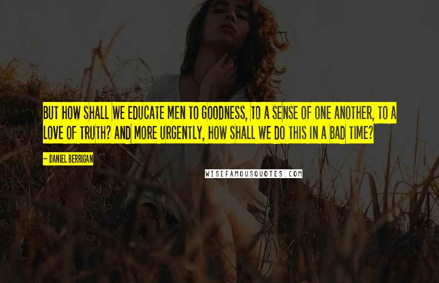 Daniel Berrigan Quotes: But how shall we educate men to goodness, to a sense of one another, to a love of truth? And more urgently, how shall we do this in a bad time?