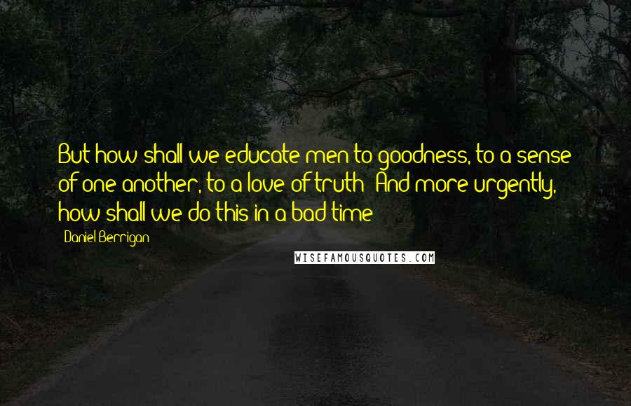 Daniel Berrigan Quotes: But how shall we educate men to goodness, to a sense of one another, to a love of truth? And more urgently, how shall we do this in a bad time?