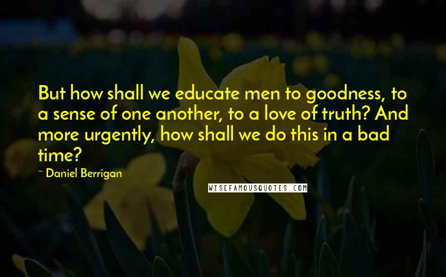 Daniel Berrigan Quotes: But how shall we educate men to goodness, to a sense of one another, to a love of truth? And more urgently, how shall we do this in a bad time?