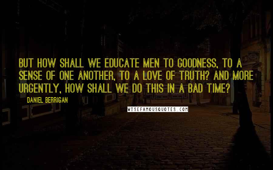 Daniel Berrigan Quotes: But how shall we educate men to goodness, to a sense of one another, to a love of truth? And more urgently, how shall we do this in a bad time?