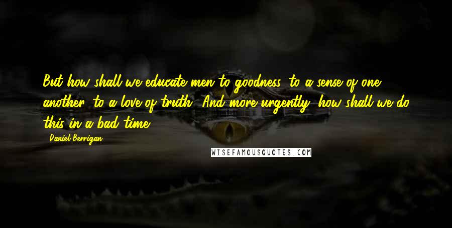 Daniel Berrigan Quotes: But how shall we educate men to goodness, to a sense of one another, to a love of truth? And more urgently, how shall we do this in a bad time?