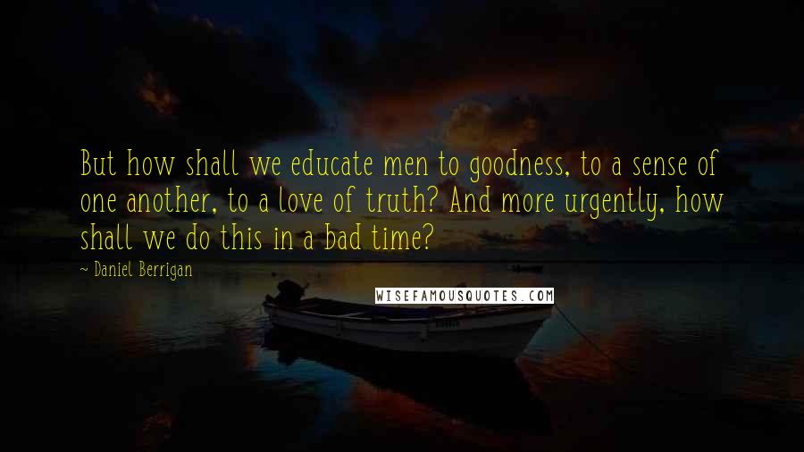 Daniel Berrigan Quotes: But how shall we educate men to goodness, to a sense of one another, to a love of truth? And more urgently, how shall we do this in a bad time?