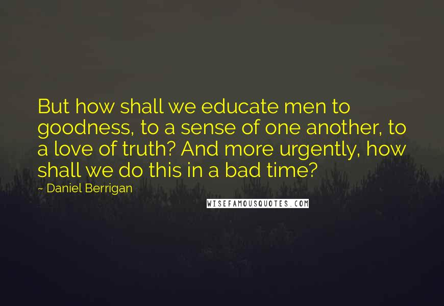 Daniel Berrigan Quotes: But how shall we educate men to goodness, to a sense of one another, to a love of truth? And more urgently, how shall we do this in a bad time?
