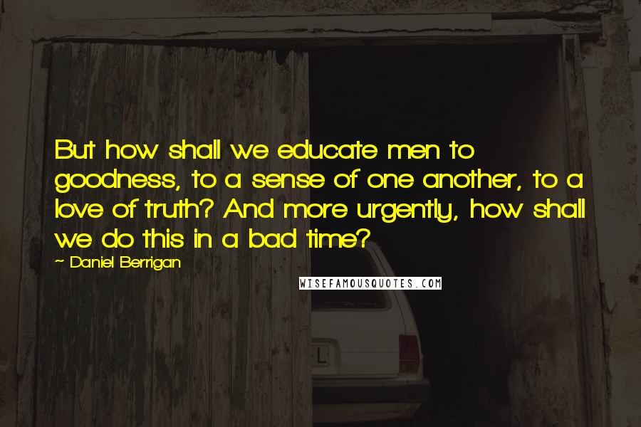 Daniel Berrigan Quotes: But how shall we educate men to goodness, to a sense of one another, to a love of truth? And more urgently, how shall we do this in a bad time?