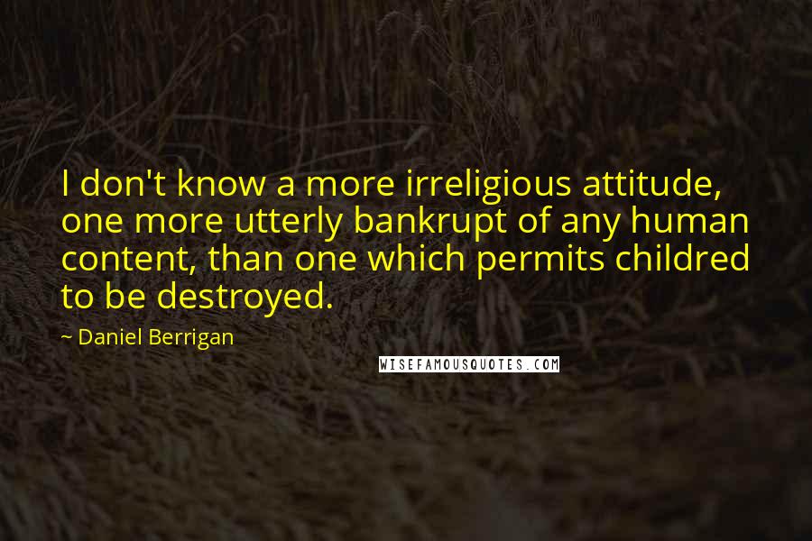 Daniel Berrigan Quotes: I don't know a more irreligious attitude, one more utterly bankrupt of any human content, than one which permits childred to be destroyed.