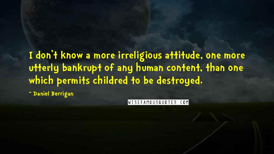 Daniel Berrigan Quotes: I don't know a more irreligious attitude, one more utterly bankrupt of any human content, than one which permits childred to be destroyed.