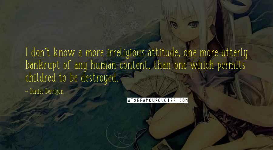 Daniel Berrigan Quotes: I don't know a more irreligious attitude, one more utterly bankrupt of any human content, than one which permits childred to be destroyed.