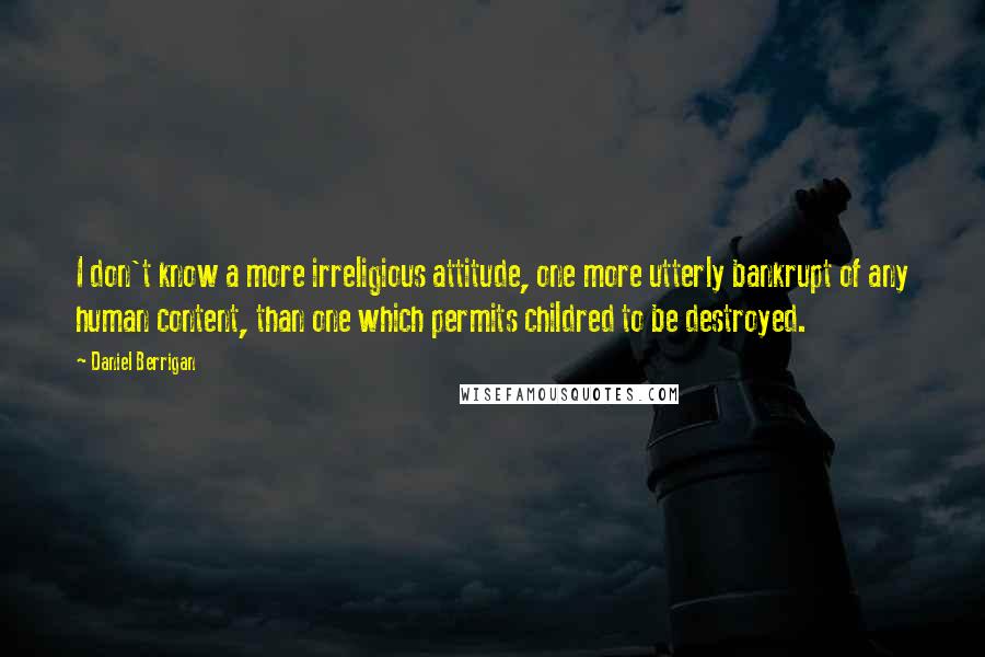 Daniel Berrigan Quotes: I don't know a more irreligious attitude, one more utterly bankrupt of any human content, than one which permits childred to be destroyed.