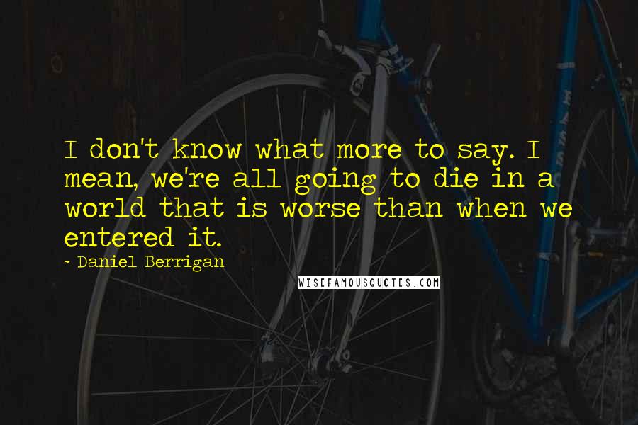 Daniel Berrigan Quotes: I don't know what more to say. I mean, we're all going to die in a world that is worse than when we entered it.