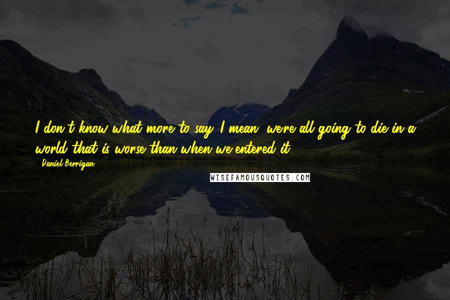 Daniel Berrigan Quotes: I don't know what more to say. I mean, we're all going to die in a world that is worse than when we entered it.