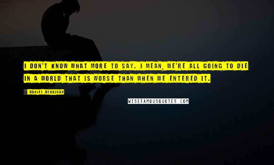 Daniel Berrigan Quotes: I don't know what more to say. I mean, we're all going to die in a world that is worse than when we entered it.