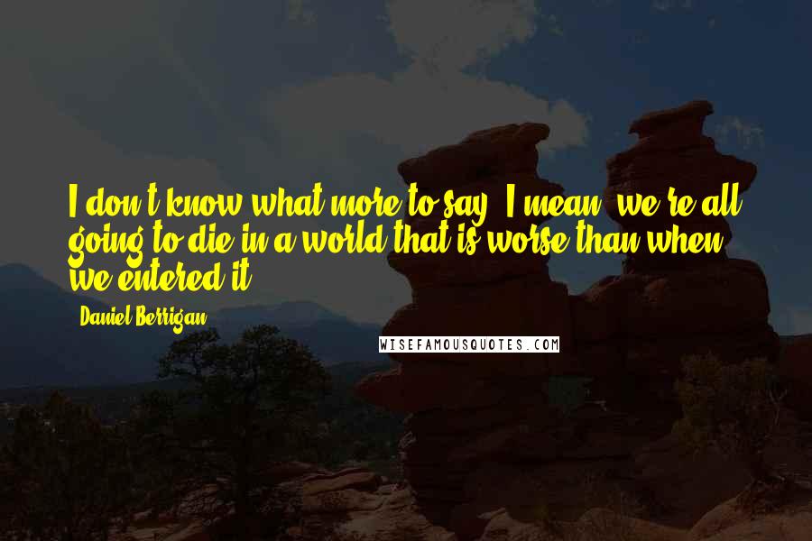 Daniel Berrigan Quotes: I don't know what more to say. I mean, we're all going to die in a world that is worse than when we entered it.