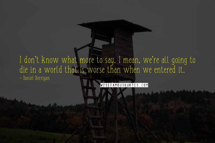 Daniel Berrigan Quotes: I don't know what more to say. I mean, we're all going to die in a world that is worse than when we entered it.