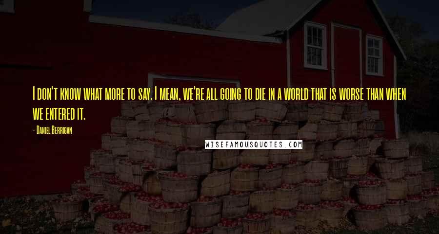 Daniel Berrigan Quotes: I don't know what more to say. I mean, we're all going to die in a world that is worse than when we entered it.