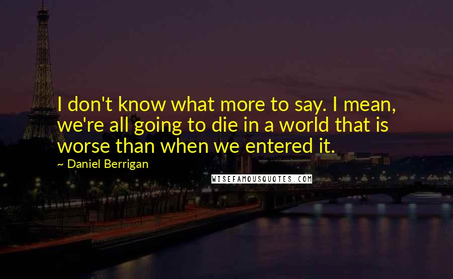 Daniel Berrigan Quotes: I don't know what more to say. I mean, we're all going to die in a world that is worse than when we entered it.