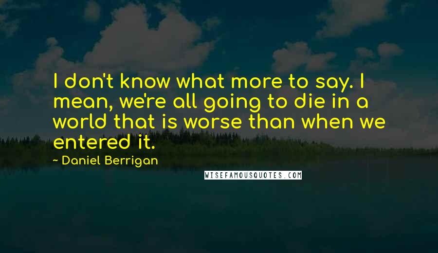 Daniel Berrigan Quotes: I don't know what more to say. I mean, we're all going to die in a world that is worse than when we entered it.