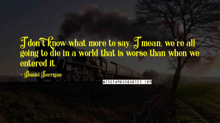 Daniel Berrigan Quotes: I don't know what more to say. I mean, we're all going to die in a world that is worse than when we entered it.
