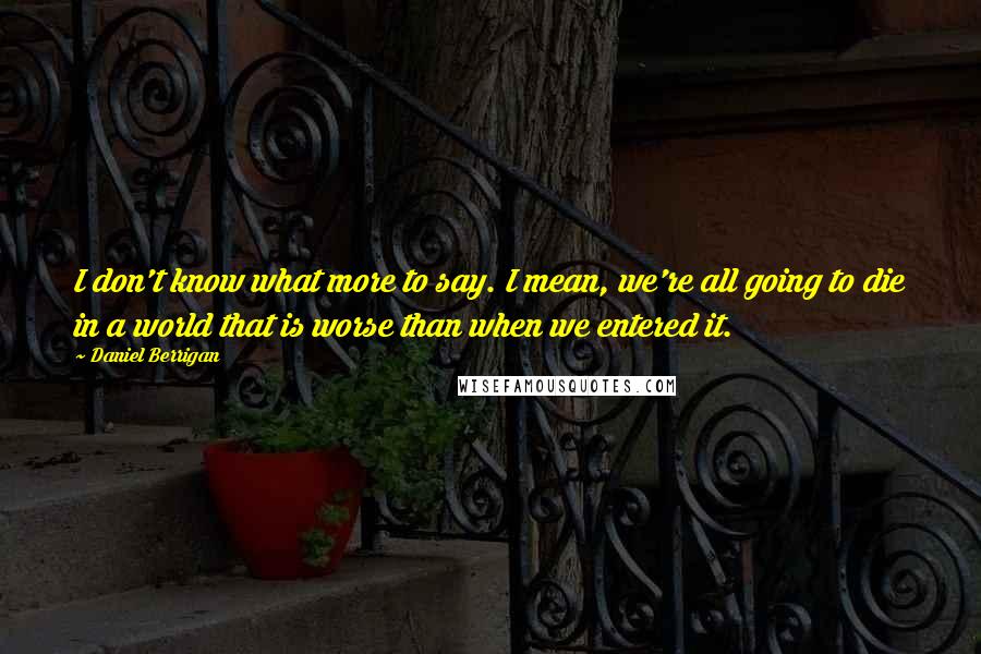 Daniel Berrigan Quotes: I don't know what more to say. I mean, we're all going to die in a world that is worse than when we entered it.