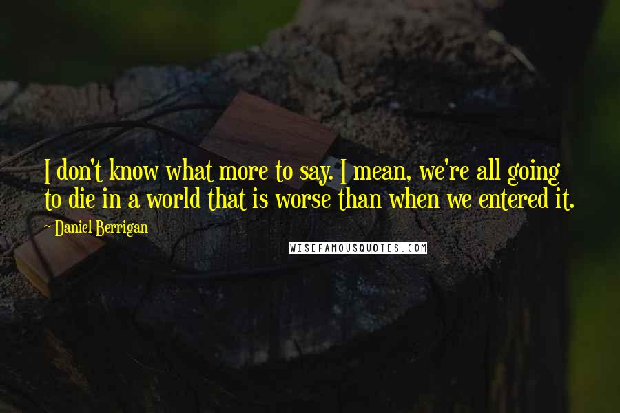 Daniel Berrigan Quotes: I don't know what more to say. I mean, we're all going to die in a world that is worse than when we entered it.