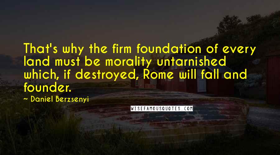 Daniel Berzsenyi Quotes: That's why the firm foundation of every land must be morality untarnished which, if destroyed, Rome will fall and founder.