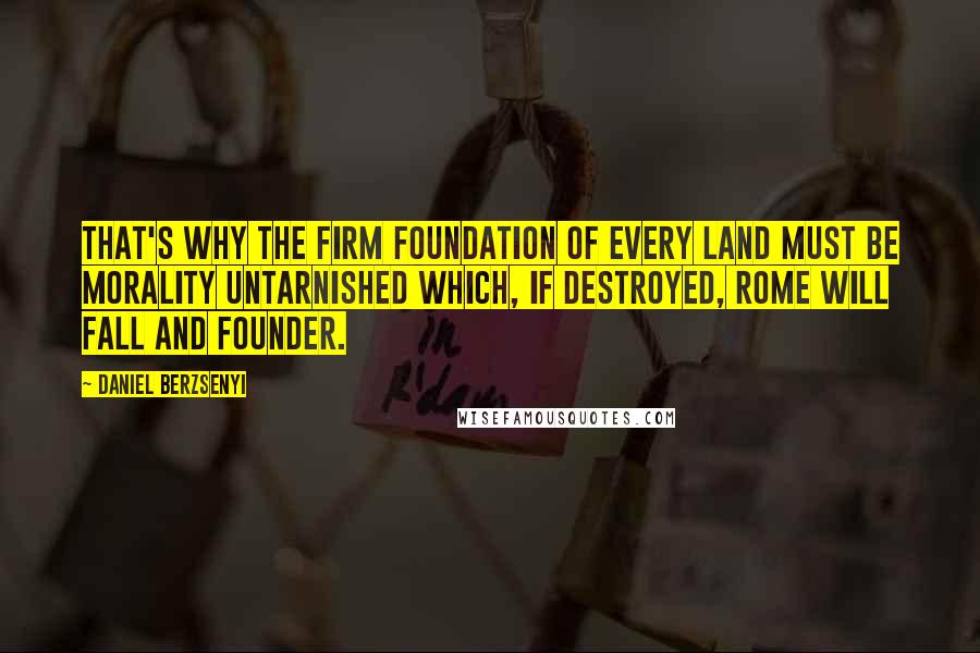 Daniel Berzsenyi Quotes: That's why the firm foundation of every land must be morality untarnished which, if destroyed, Rome will fall and founder.