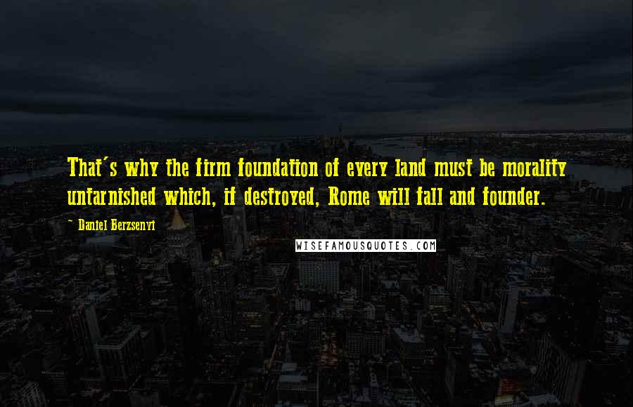 Daniel Berzsenyi Quotes: That's why the firm foundation of every land must be morality untarnished which, if destroyed, Rome will fall and founder.