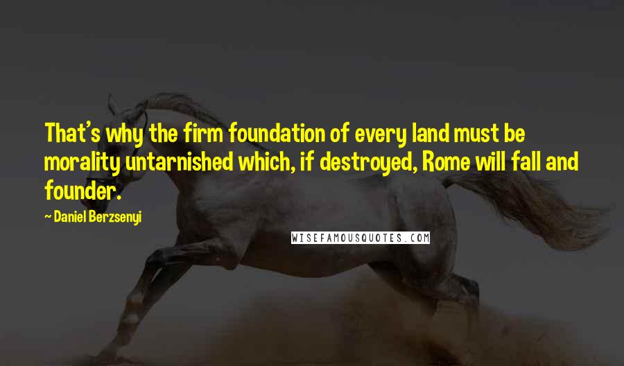 Daniel Berzsenyi Quotes: That's why the firm foundation of every land must be morality untarnished which, if destroyed, Rome will fall and founder.